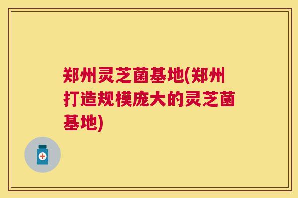 郑州灵芝菌基地(郑州打造规模庞大的灵芝菌基地) 郑州灵芝菌基地(郑州打造规模庞大的灵芝菌基地)