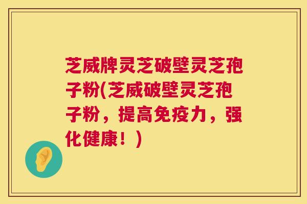 芝威牌灵芝破壁灵芝孢子粉(芝威破壁灵芝孢子粉，提高免疫力，强化健康！)