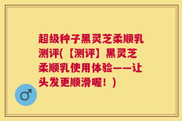 超级种子黑灵芝柔顺乳测评(【测评】黑灵芝柔顺乳使用体验——让头发更顺滑喔!) 超级种子黑灵芝柔顺乳测评(【测评】黑灵芝柔顺乳使用体验——让头发更顺滑喔!)