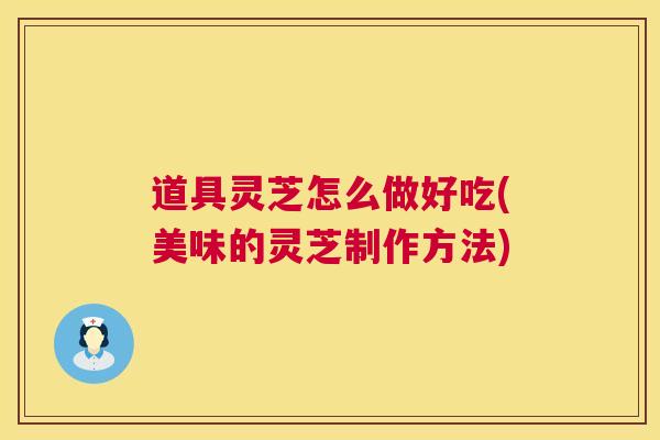 道具灵芝怎么做好吃(美味的灵芝制作方法)
