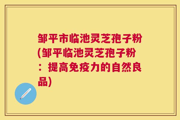 邹平市临池灵芝孢子粉(邹平临池灵芝孢子粉：提高免疫力的自然良品)