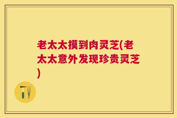 老太太摸到肉灵芝(老太太意外发现珍贵灵芝)