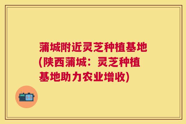 蒲城附近灵芝种植基地(陕西蒲城:灵芝种植基地助力农业增收) 蒲城附近灵芝种植基地(陕西蒲城:灵芝种植基地助力农业增收)