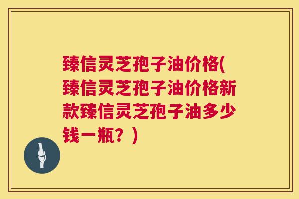 臻信灵芝孢子油价格(臻信灵芝孢子油价格新款臻信灵芝孢子油多少钱一瓶？)