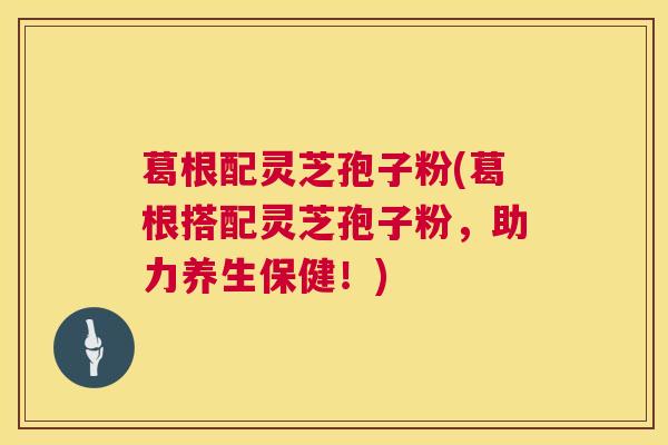 葛根配灵芝孢子粉(葛根搭配灵芝孢子粉,助力养生保健!) 葛根配灵芝孢子粉(葛根搭配灵芝孢子粉,助力养生保健!)