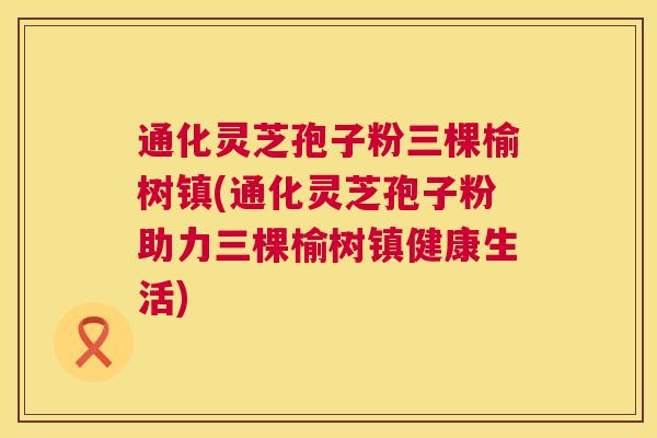 通化灵芝孢子粉三棵榆树镇(通化灵芝孢子粉助力三棵榆树镇健康生活) 通化灵芝孢子粉三棵榆树镇(通化灵芝孢子粉助力三棵榆树镇健康生活)