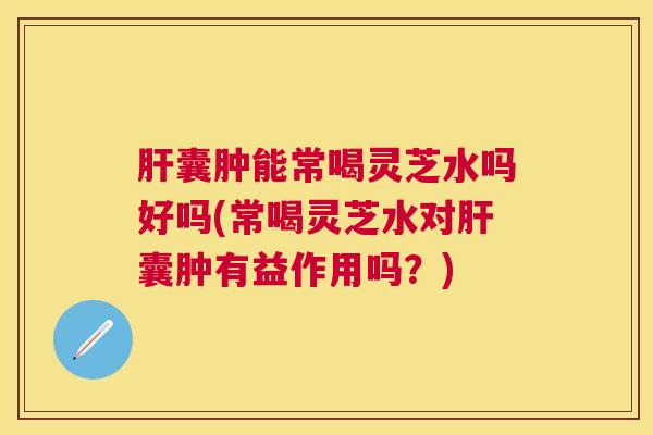 囊肿能常喝灵芝水吗好吗(常喝灵芝水对囊肿有益作用吗?) 囊肿能常喝灵芝水吗好吗(常喝灵芝水对囊肿有益作用吗?)