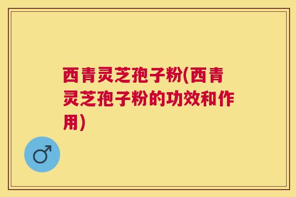 西青灵芝孢子粉(西青灵芝孢子粉的功效和作用) 西青灵芝孢子粉(西青灵芝孢子粉的功效和作用)