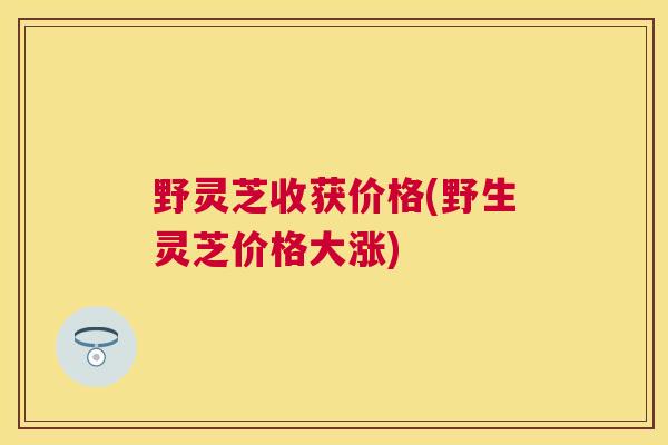 野灵芝收获价格(野生灵芝价格大涨) 野灵芝收获价格(野生灵芝价格大涨)