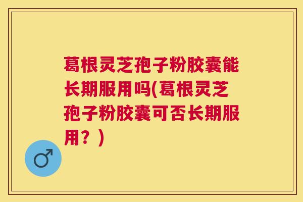 葛根灵芝孢子粉胶囊能长期服用吗(葛根灵芝孢子粉胶囊可否长期服用?) 葛根灵芝孢子粉胶囊能长期服用吗(葛根灵芝孢子粉胶囊可否长期服用?)