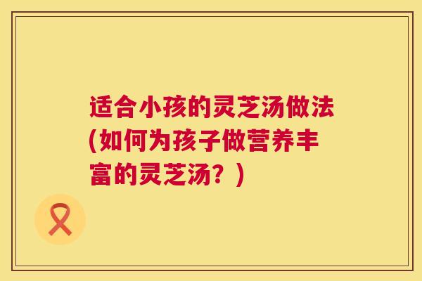 适合小孩的灵芝汤做法(如何为孩子做营养丰富的灵芝汤?) 适合小孩的灵芝汤做法(如何为孩子做营养丰富的灵芝汤?)