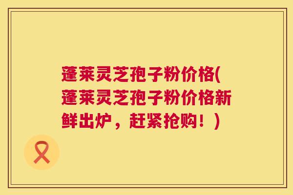 蓬莱灵芝孢子粉价格(蓬莱灵芝孢子粉价格新鲜出炉,赶紧抢购!) 蓬莱灵芝孢子粉价格(蓬莱灵芝孢子粉价格新鲜出炉,赶紧抢购!)