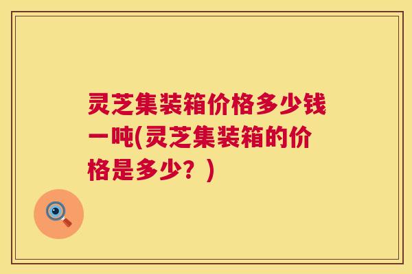 灵芝集装箱价格多少钱一吨(灵芝集装箱的价格是多少？)