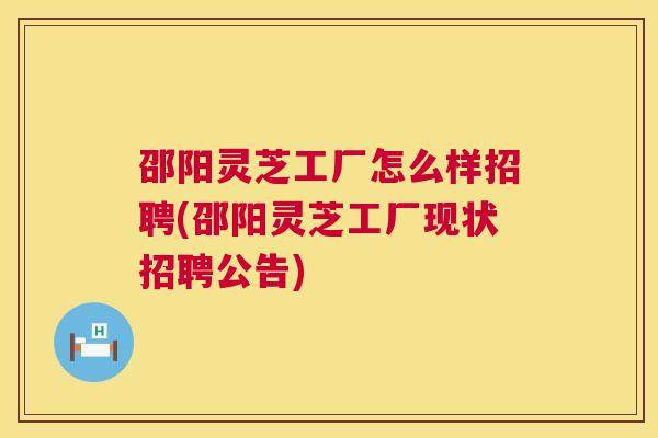 邵阳灵芝工厂怎么样招聘(邵阳灵芝工厂现状招聘公告)