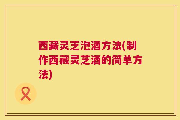 西藏灵芝泡酒方法(制作西藏灵芝酒的简单方法)