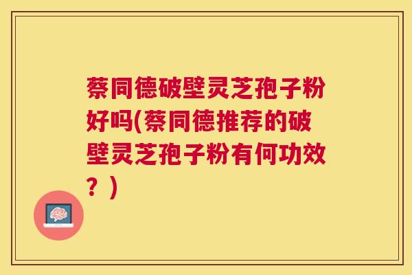 蔡同德破壁灵芝孢子粉好吗(蔡同德推荐的破壁灵芝孢子粉有何功效？)