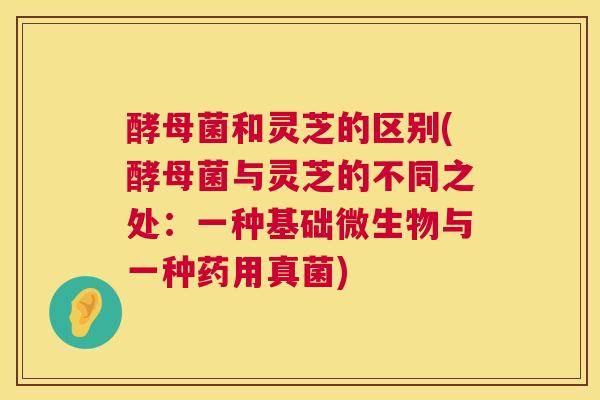 酵母菌和灵芝的区别(酵母菌与灵芝的不同之处：一种基础微生物与一种药用真菌)