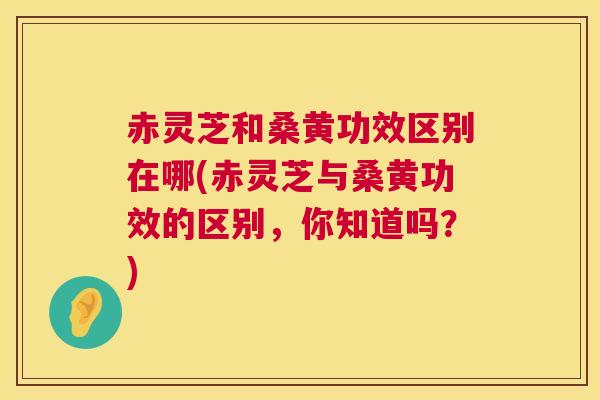 赤灵芝和桑黄功效区别在哪(赤灵芝与桑黄功效的区别，你知道吗？)