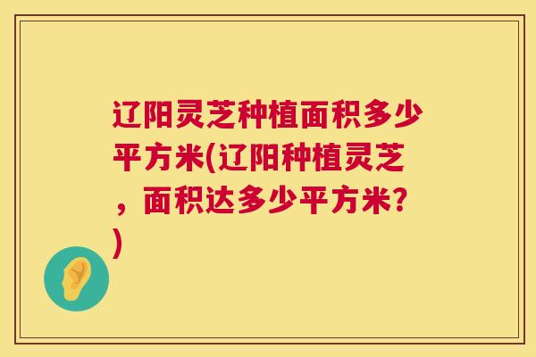 辽阳灵芝种植面积多少平方米(辽阳种植灵芝，面积达多少平方米？)