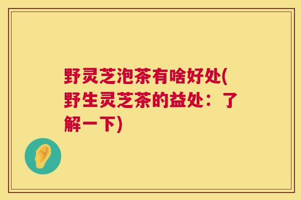 野灵芝泡茶有啥好处(野生灵芝茶的益处:了解一下) 野灵芝泡茶有啥好处(野生灵芝茶的益处:了解一下)