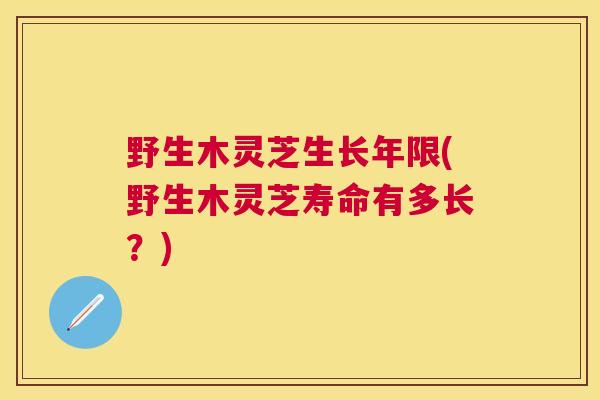 野生木灵芝生长年限(野生木灵芝寿命有多长?) 野生木灵芝生长年限(野生木灵芝寿命有多长?)