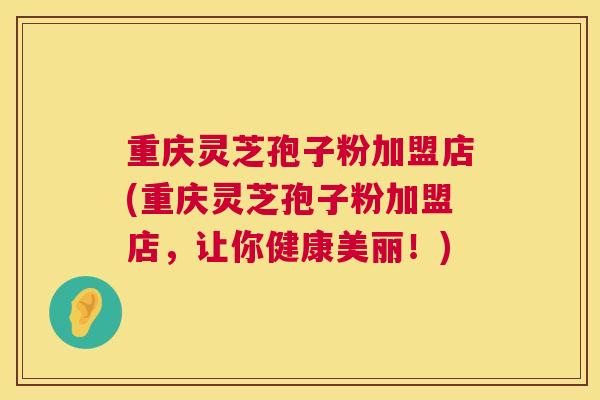 重庆灵芝孢子粉加盟店(重庆灵芝孢子粉加盟店，让你健康美丽！)