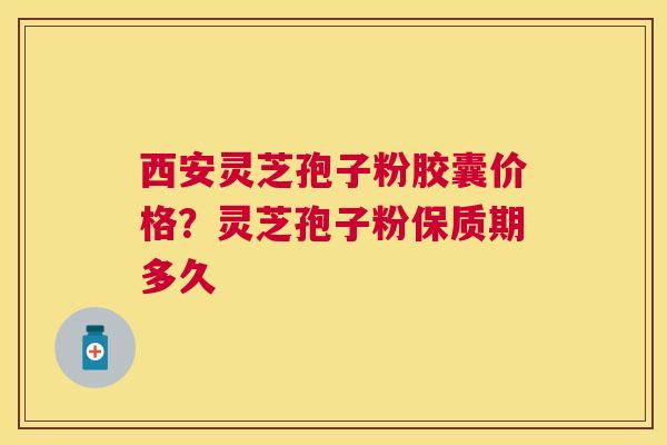 西安灵芝孢子粉胶囊价格？灵芝孢子粉保质期多久
