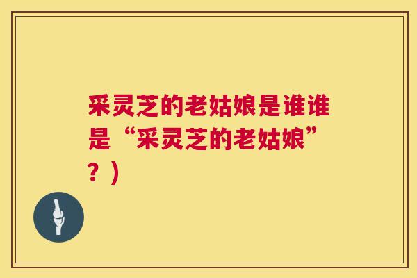 采灵芝的老姑娘是谁谁是“采灵芝的老姑娘”?) 采灵芝的老姑娘是谁谁是“采灵芝的老姑娘”?)