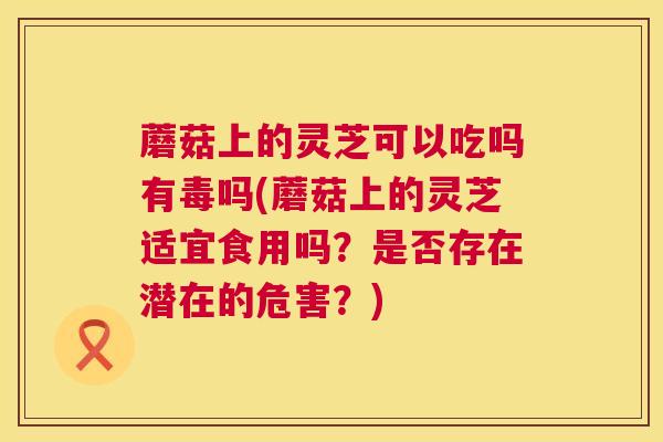 蘑菇上的灵芝可以吃吗有毒吗(蘑菇上的灵芝适宜食用吗？是否存在潜在的危害？)