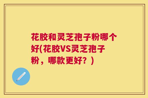 花胶和灵芝孢子粉哪个好(花胶VS灵芝孢子粉,哪款更好?) 花胶和灵芝孢子粉哪个好(花胶VS灵芝孢子粉,哪款更好?)