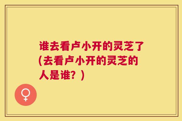 谁去看卢小开的灵芝了(去看卢小开的灵芝的人是谁?) 谁去看卢小开的灵芝了(去看卢小开的灵芝的人是谁?)