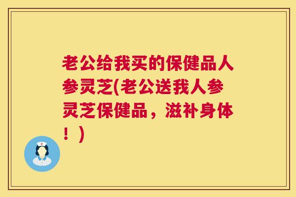 老公给我买的保健品人参灵芝(老公送我人参灵芝保健品,滋补身体!) 老公给我买的保健品人参灵芝(老公送我人参灵芝保健品,滋补身体!)