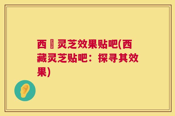 西蔵灵芝效果贴吧(西藏灵芝贴吧：探寻其效果)
