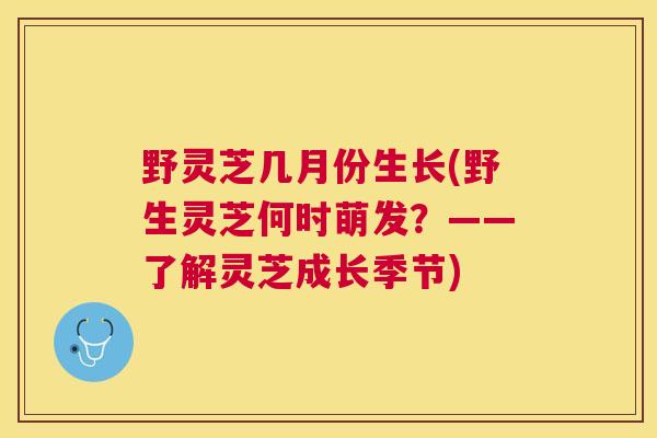 野灵芝几月份生长(野生灵芝何时萌发?——了解灵芝成长季节) 野灵芝几月份生长(野生灵芝何时萌发?——了解灵芝成长季节)