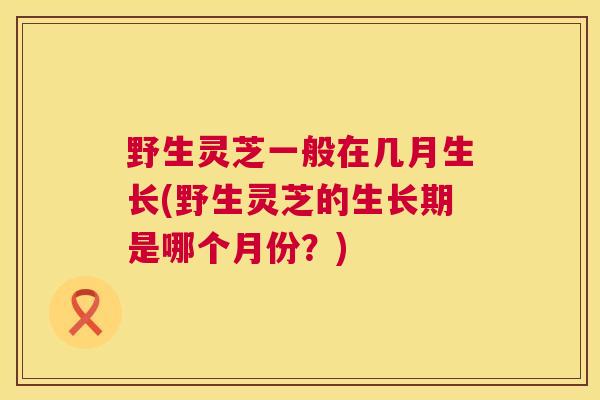 野生灵芝一般在几月生长(野生灵芝的生长期是哪个月份?) 野生灵芝一般在几月生长(野生灵芝的生长期是哪个月份?)