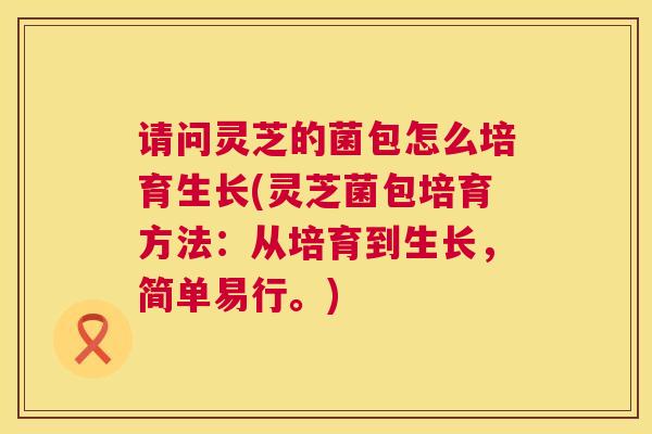 请问灵芝的菌包怎么培育生长(灵芝菌包培育方法:从培育到生长,简单易行。) 请问灵芝的菌包怎么培育生长(灵芝菌包培育方法:从培育到生长,简单易行。)