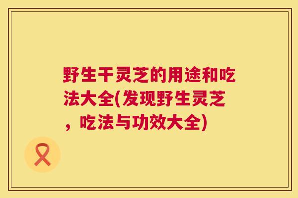 野生干灵芝的用途和吃法大全(发现野生灵芝,吃法与功效大全) 野生干灵芝的用途和吃法大全(发现野生灵芝,吃法与功效大全)
