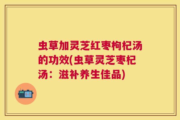 虫草加灵芝红枣枸杞汤的功效(虫草灵芝枣杞汤:滋补养生佳品) 虫草加灵芝红枣枸杞汤的功效(虫草灵芝枣杞汤:滋补养生佳品)