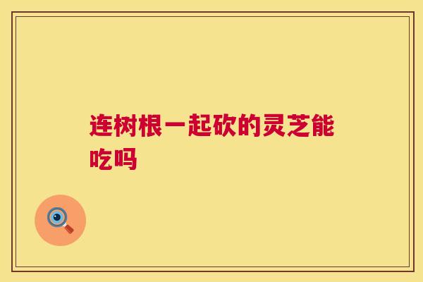 连树根一起砍的灵芝能吃吗 连树根一起砍的灵芝能吃吗