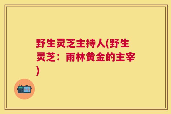 野生灵芝主持人(野生灵芝:雨林黄金的主宰) 野生灵芝主持人(野生灵芝:雨林黄金的主宰)
