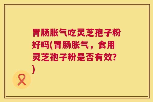 胀气吃灵芝孢子粉好吗(胀气,食用灵芝孢子粉是否有效?) 胀气吃灵芝孢子粉好吗(胀气,食用灵芝孢子粉是否有效?)