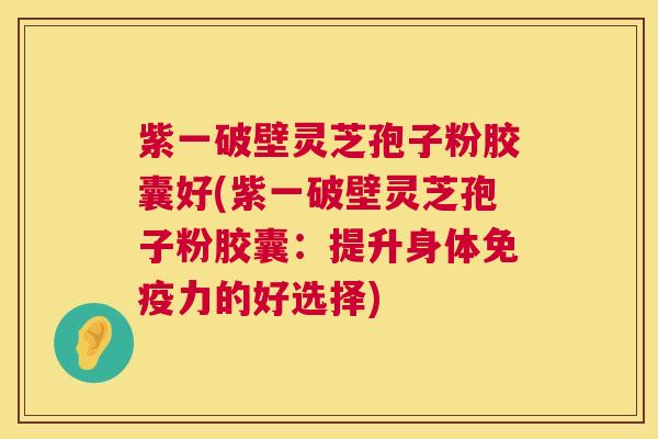 紫一破壁灵芝孢子粉胶囊好(紫一破壁灵芝孢子粉胶囊:提升身体免疫力的好选择) 紫一破壁灵芝孢子粉胶囊好(紫一破壁灵芝孢子粉胶囊:提升身体免疫力的好选择)
