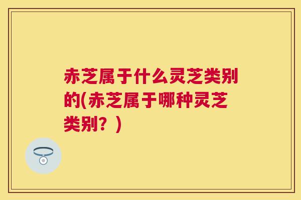 赤芝属于什么灵芝类别的(赤芝属于哪种灵芝类别？)