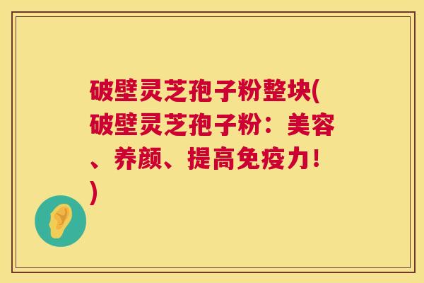 破壁灵芝孢子粉整块(破壁灵芝孢子粉:美容、养颜、提高免疫力!) 破壁灵芝孢子粉整块(破壁灵芝孢子粉:美容、养颜、提高免疫力!)