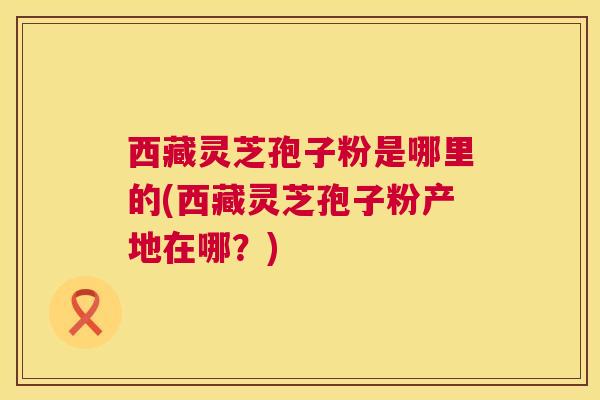 西藏灵芝孢子粉是哪里的(西藏灵芝孢子粉产地在哪?) 西藏灵芝孢子粉是哪里的(西藏灵芝孢子粉产地在哪?)
