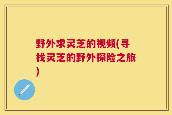 野外求灵芝的视频(寻找灵芝的野外探险之旅)