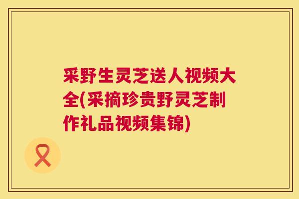 采野生灵芝送人视频大全(采摘珍贵野灵芝制作礼品视频集锦) 采野生灵芝送人视频大全(采摘珍贵野灵芝制作礼品视频集锦)