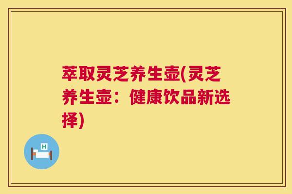 萃取灵芝养生壶(灵芝养生壶:健康饮品新选择) 萃取灵芝养生壶(灵芝养生壶:健康饮品新选择)