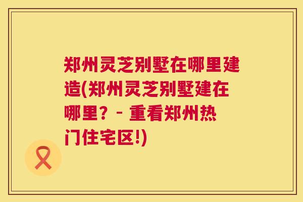 郑州灵芝别墅在哪里建造(郑州灵芝别墅建在哪里？- 重看郑州热门住宅区!)