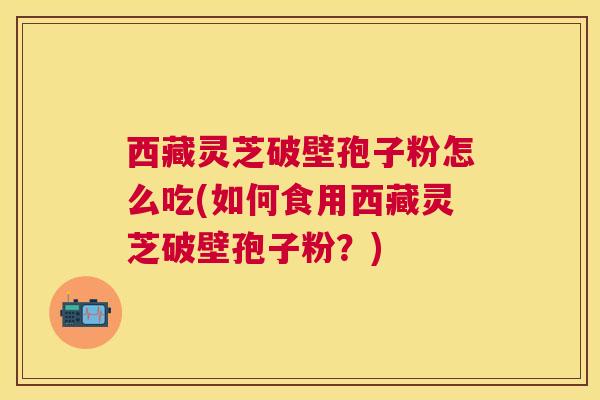 西藏灵芝破壁孢子粉怎么吃(如何食用西藏灵芝破壁孢子粉?) 西藏灵芝破壁孢子粉怎么吃(如何食用西藏灵芝破壁孢子粉?)